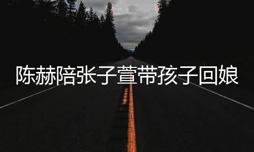 带孩头杀陪张子萱子回娘家溺摸演宠陈赫 上